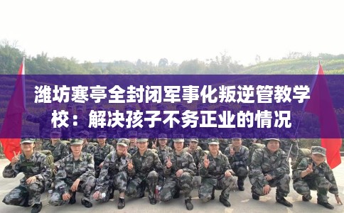 潍坊寒亭全封闭军事化叛逆管教学校：解决孩子不务正业的情况