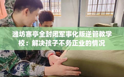 潍坊寒亭全封闭军事化叛逆管教学校：解决孩子不务正业的情况