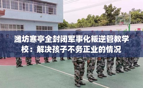 潍坊寒亭全封闭军事化叛逆管教学校：解决孩子不务正业的情况