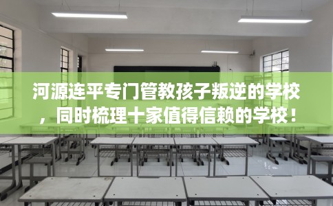 河源连平专门管教孩子叛逆的学校，同时梳理十家值得信赖的学校！