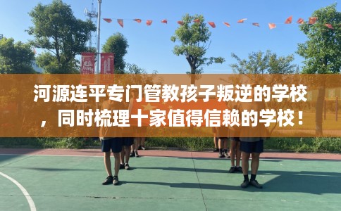 河源连平专门管教孩子叛逆的学校，同时梳理十家值得信赖的学校！