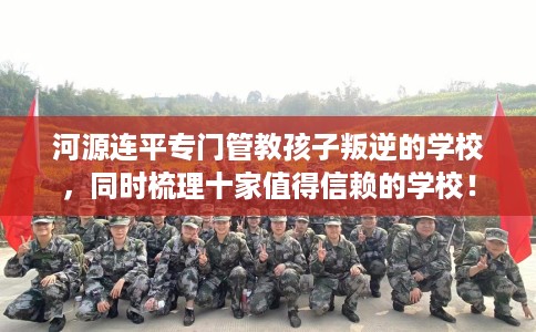 河源连平专门管教孩子叛逆的学校，同时梳理十家值得信赖的学校！