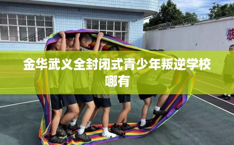 金华武义全封闭式青少年叛逆学校哪有