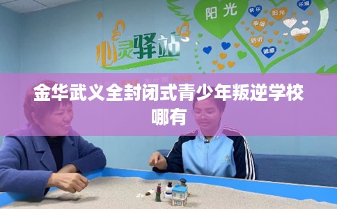 金华武义全封闭式青少年叛逆学校哪有