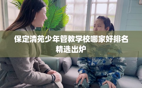 保定清苑少年管教学校哪家好排名精选出炉