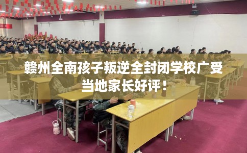 赣州全南孩子叛逆全封闭学校广受当地家长好评！