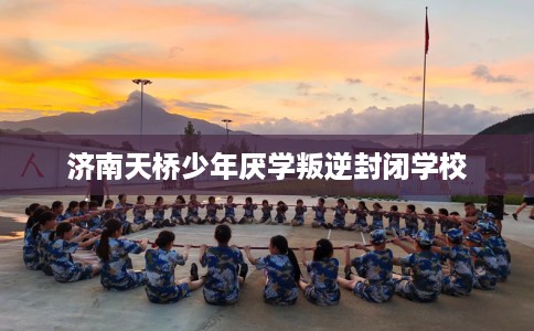 济南天桥少年厌学叛逆封闭学校