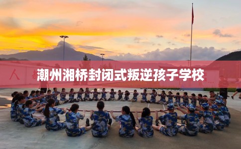 潮州湘桥封闭式叛逆孩子学校