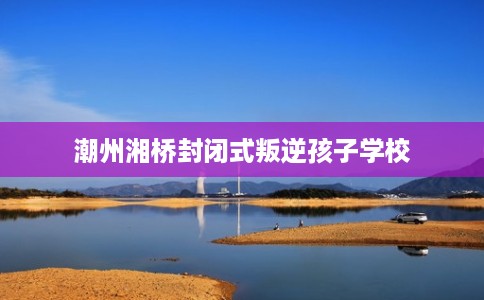 潮州湘桥封闭式叛逆孩子学校