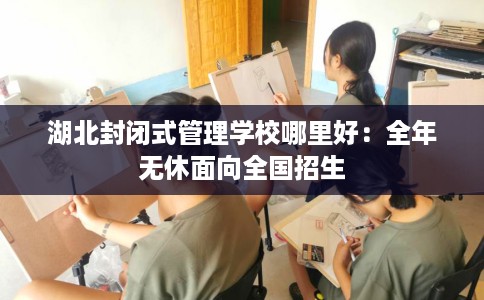 湖北封闭式管理学校哪里好：全年无休面向全国招生