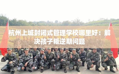 杭州上城封闭式管理学校哪里好：解决孩子叛逆期问题
