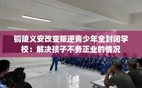 铜陵义安改变叛逆青少年全封闭学校：解决孩子不务正业的情况