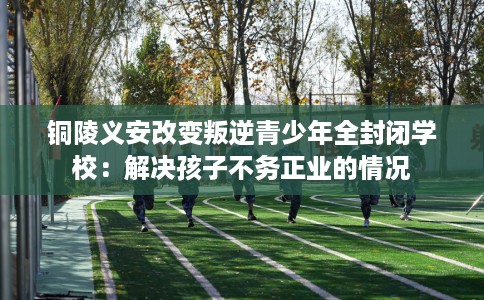 铜陵义安改变叛逆青少年全封闭学校：解决孩子不务正业的情况