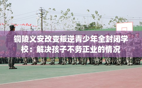 铜陵义安改变叛逆青少年全封闭学校：解决孩子不务正业的情况
