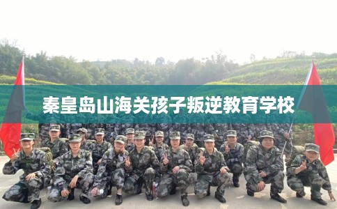 秦皇岛山海关孩子叛逆教育学校