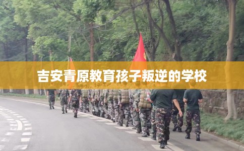 吉安青原教育孩子叛逆的学校