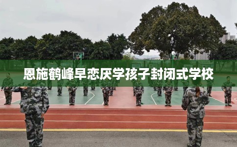 恩施鹤峰早恋厌学孩子封闭式学校