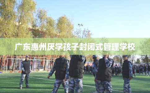 广东惠州厌学孩子封闭式管理学校