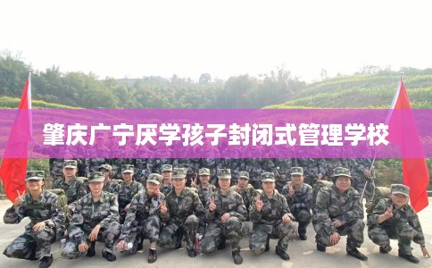 肇庆广宁厌学孩子封闭式管理学校