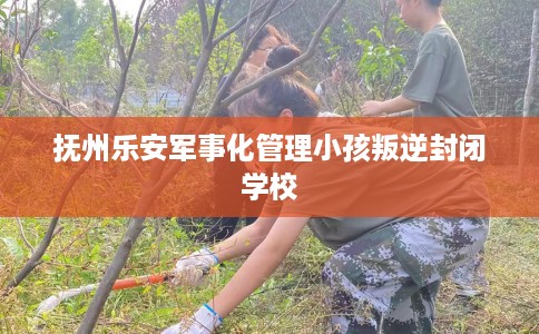 抚州乐安军事化管理小孩叛逆封闭学校