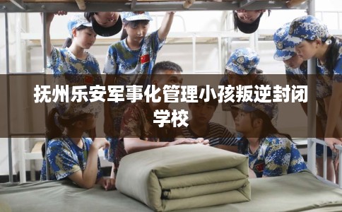 抚州乐安军事化管理小孩叛逆封闭学校