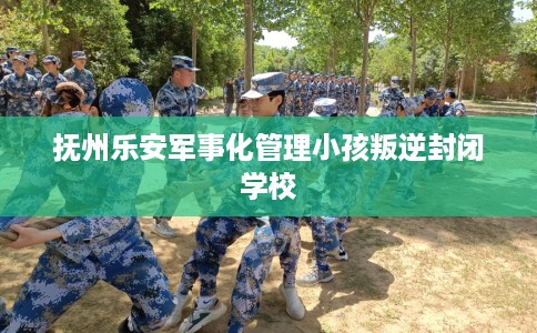 抚州乐安军事化管理小孩叛逆封闭学校