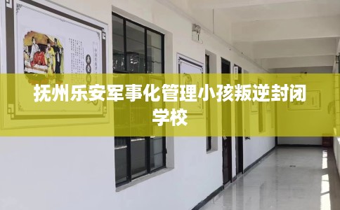 抚州乐安军事化管理小孩叛逆封闭学校