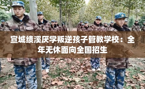 宣城绩溪厌学叛逆孩子管教学校：全年无休面向全国招生