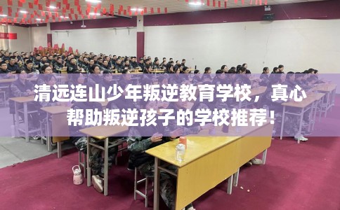 清远连山少年叛逆教育学校，真心帮助叛逆孩子的学校推荐！