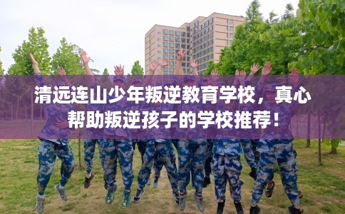 清远连山少年叛逆教育学校，真心帮助叛逆孩子的学校推荐！