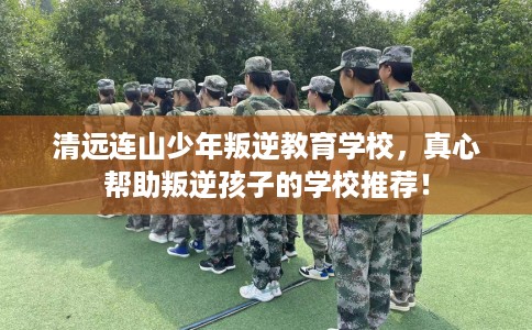 清远连山少年叛逆教育学校，真心帮助叛逆孩子的学校推荐！