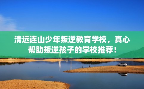 清远连山少年叛逆教育学校，真心帮助叛逆孩子的学校推荐！