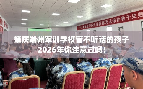 肇庆端州军训学校管不听话的孩子2026年你注意过吗！