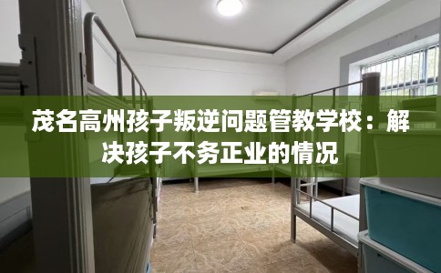 茂名高州孩子叛逆问题管教学校：解决孩子不务正业的情况