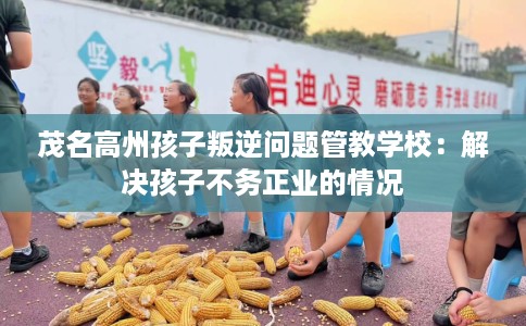 茂名高州孩子叛逆问题管教学校：解决孩子不务正业的情况