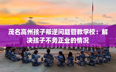 茂名高州孩子叛逆问题管教学校：解决孩子不务正业的情况