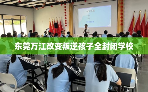 东莞万江改变叛逆孩子全封闭学校