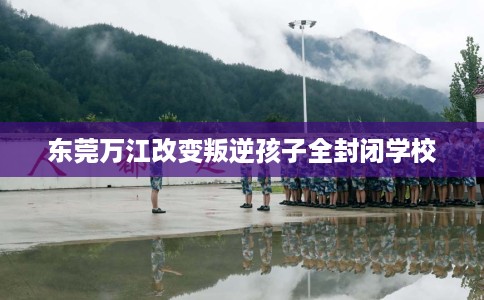 东莞万江改变叛逆孩子全封闭学校
