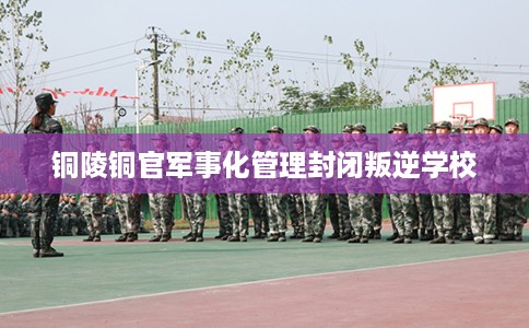 铜陵铜官军事化管理封闭叛逆学校