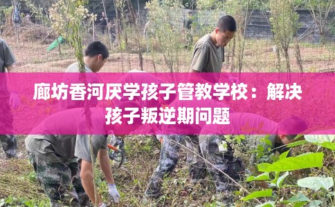 廊坊香河厌学孩子管教学校：解决孩子叛逆期问题
