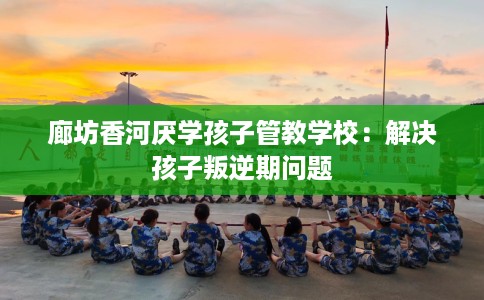 廊坊香河厌学孩子管教学校：解决孩子叛逆期问题