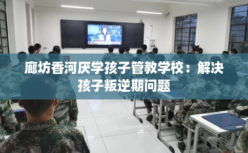 廊坊香河厌学孩子管教学校：解决孩子叛逆期问题