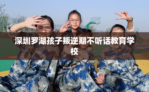 深圳罗湖孩子叛逆期不听话教育学校