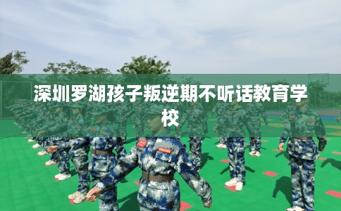 深圳罗湖孩子叛逆期不听话教育学校