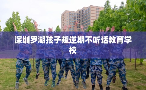 深圳罗湖孩子叛逆期不听话教育学校