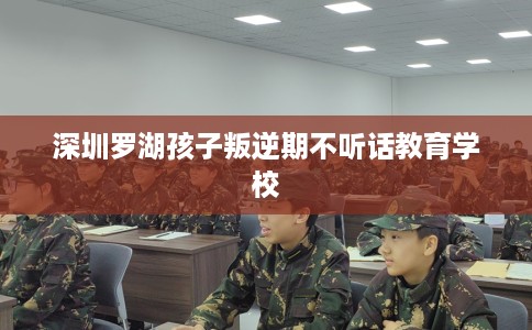 深圳罗湖孩子叛逆期不听话教育学校
