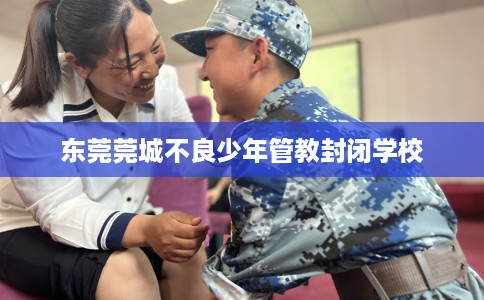 东莞莞城不良少年管教封闭学校