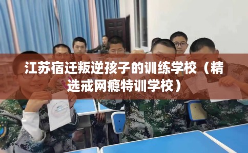 江苏宿迁叛逆孩子的训练学校（精选戒网瘾特训学校）