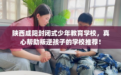 陕西咸阳封闭式少年教育学校，真心帮助叛逆孩子的学校推荐！