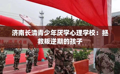 济南长清青少年厌学心理学校：拯救叛逆期的孩子